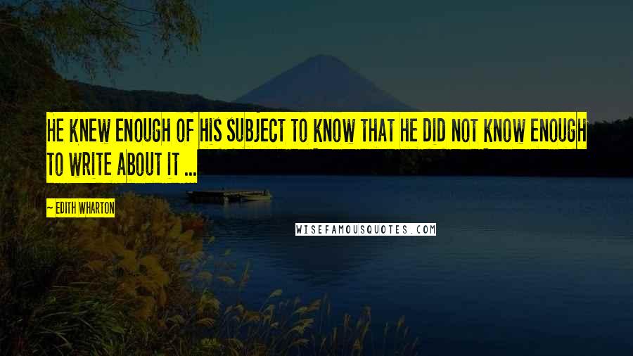 Edith Wharton Quotes: He knew enough of his subject to know that he did not know enough to write about it ...