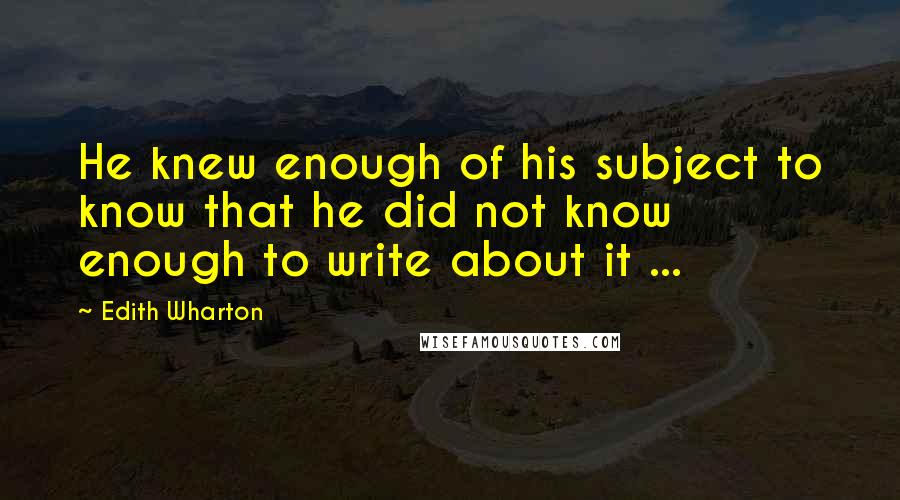 Edith Wharton Quotes: He knew enough of his subject to know that he did not know enough to write about it ...
