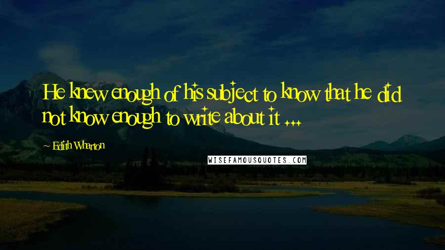 Edith Wharton Quotes: He knew enough of his subject to know that he did not know enough to write about it ...