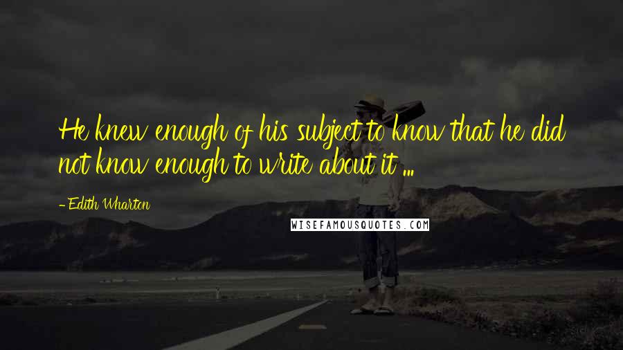 Edith Wharton Quotes: He knew enough of his subject to know that he did not know enough to write about it ...