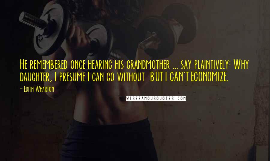 Edith Wharton Quotes: He remembered once hearing his grandmother ... say plaintively: Why daughter, I presume I can go without BUT I CAN'T ECONOMIZE.