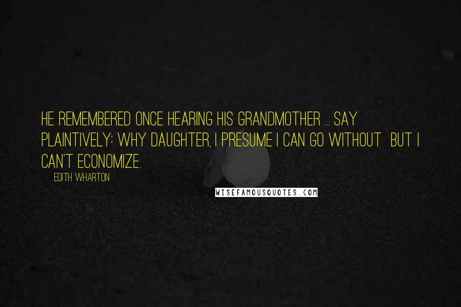 Edith Wharton Quotes: He remembered once hearing his grandmother ... say plaintively: Why daughter, I presume I can go without BUT I CAN'T ECONOMIZE.
