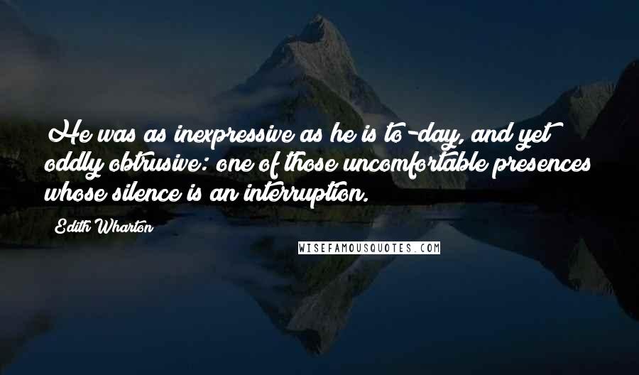 Edith Wharton Quotes: He was as inexpressive as he is to-day, and yet oddly obtrusive: one of those uncomfortable presences whose silence is an interruption.