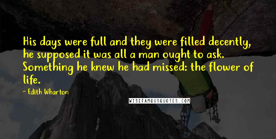 Edith Wharton Quotes: His days were full and they were filled decently, he supposed it was all a man ought to ask. Something he knew he had missed: the flower of life.
