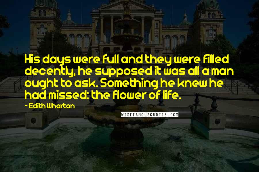 Edith Wharton Quotes: His days were full and they were filled decently, he supposed it was all a man ought to ask. Something he knew he had missed: the flower of life.