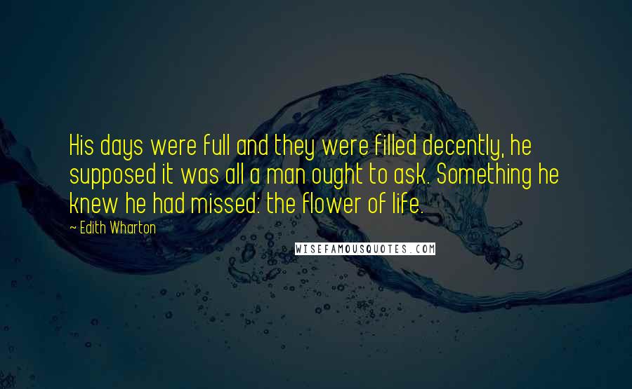 Edith Wharton Quotes: His days were full and they were filled decently, he supposed it was all a man ought to ask. Something he knew he had missed: the flower of life.