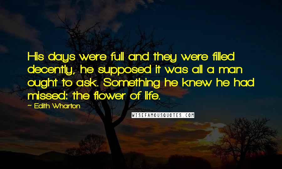 Edith Wharton Quotes: His days were full and they were filled decently, he supposed it was all a man ought to ask. Something he knew he had missed: the flower of life.