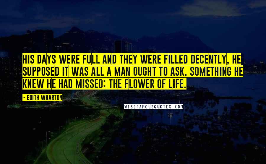 Edith Wharton Quotes: His days were full and they were filled decently, he supposed it was all a man ought to ask. Something he knew he had missed: the flower of life.