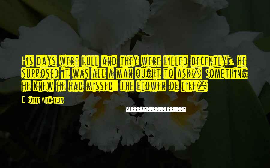 Edith Wharton Quotes: His days were full and they were filled decently, he supposed it was all a man ought to ask. Something he knew he had missed: the flower of life.