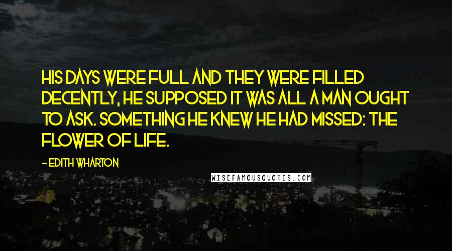 Edith Wharton Quotes: His days were full and they were filled decently, he supposed it was all a man ought to ask. Something he knew he had missed: the flower of life.
