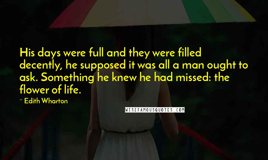 Edith Wharton Quotes: His days were full and they were filled decently, he supposed it was all a man ought to ask. Something he knew he had missed: the flower of life.