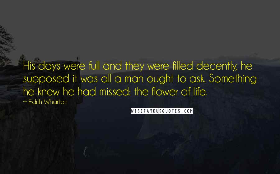 Edith Wharton Quotes: His days were full and they were filled decently, he supposed it was all a man ought to ask. Something he knew he had missed: the flower of life.