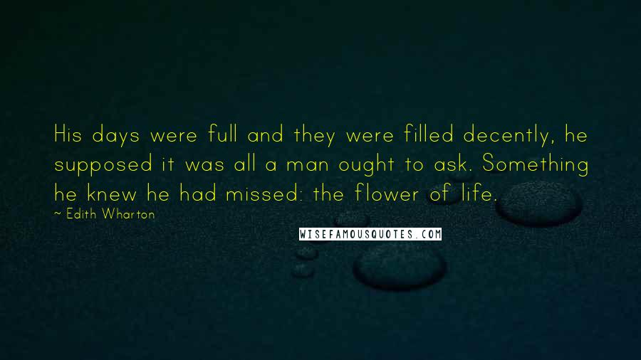 Edith Wharton Quotes: His days were full and they were filled decently, he supposed it was all a man ought to ask. Something he knew he had missed: the flower of life.