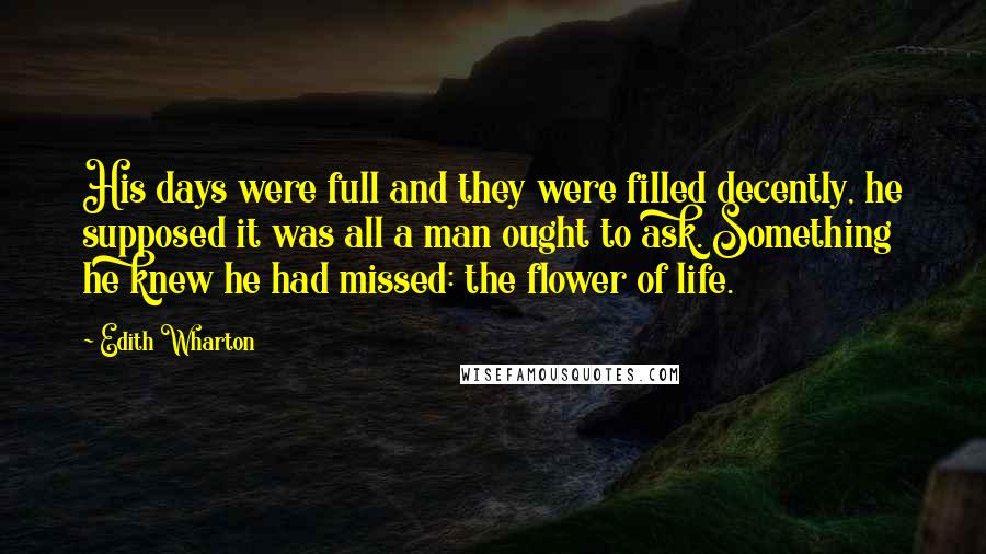 Edith Wharton Quotes: His days were full and they were filled decently, he supposed it was all a man ought to ask. Something he knew he had missed: the flower of life.