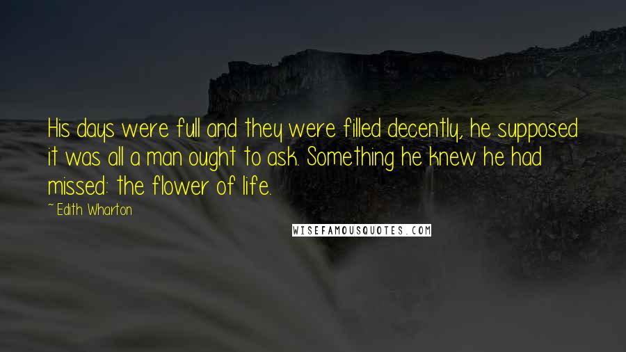 Edith Wharton Quotes: His days were full and they were filled decently, he supposed it was all a man ought to ask. Something he knew he had missed: the flower of life.