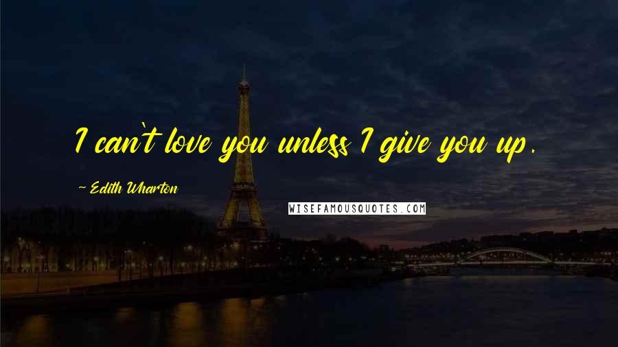 Edith Wharton Quotes: I can't love you unless I give you up.