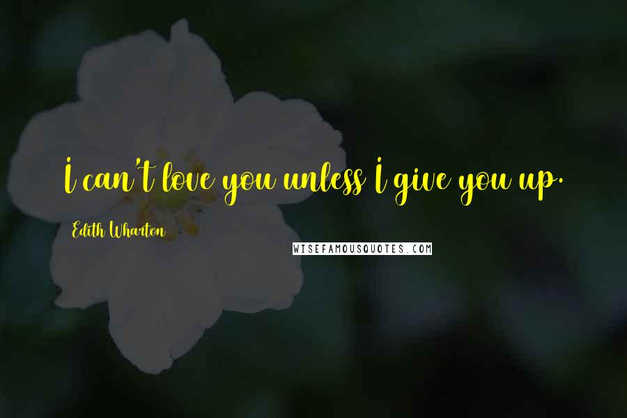 Edith Wharton Quotes: I can't love you unless I give you up.