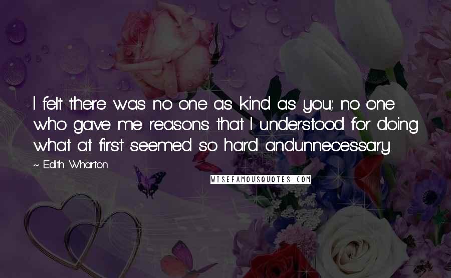 Edith Wharton Quotes: I felt there was no one as kind as you; no one who gave me reasons that I understood for doing what at first seemed so hard andunnecessary.