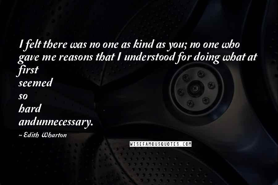 Edith Wharton Quotes: I felt there was no one as kind as you; no one who gave me reasons that I understood for doing what at first seemed so hard andunnecessary.