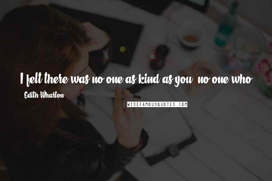 Edith Wharton Quotes: I felt there was no one as kind as you; no one who gave me reasons that I understood for doing what at first seemed so hard andunnecessary.