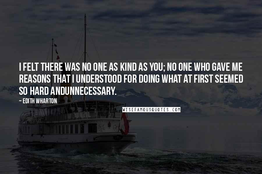 Edith Wharton Quotes: I felt there was no one as kind as you; no one who gave me reasons that I understood for doing what at first seemed so hard andunnecessary.