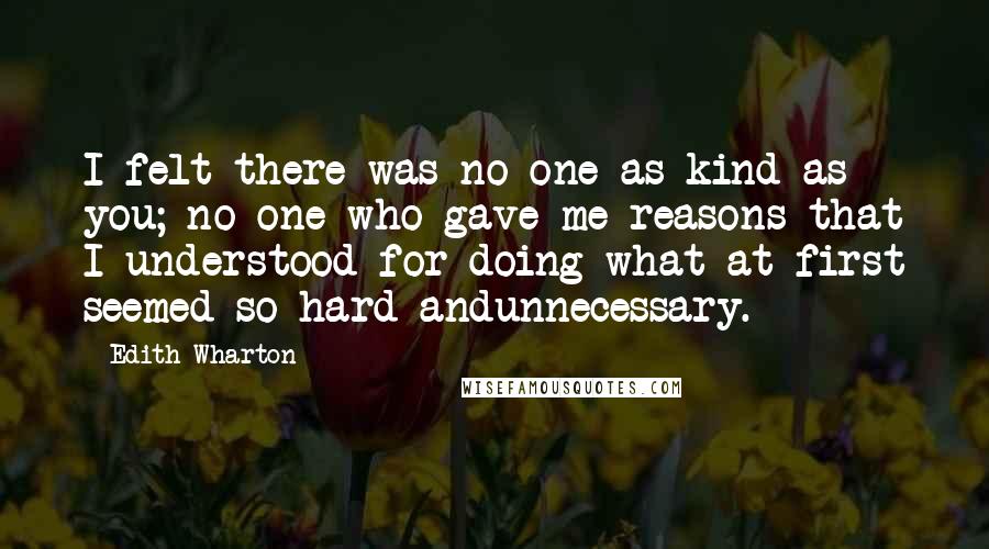 Edith Wharton Quotes: I felt there was no one as kind as you; no one who gave me reasons that I understood for doing what at first seemed so hard andunnecessary.