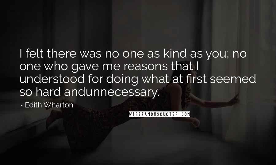 Edith Wharton Quotes: I felt there was no one as kind as you; no one who gave me reasons that I understood for doing what at first seemed so hard andunnecessary.