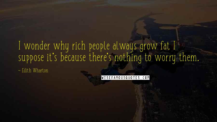 Edith Wharton Quotes: I wonder why rich people always grow fat I suppose it's because there's nothing to worry them.