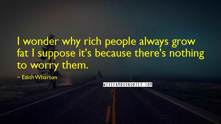 Edith Wharton Quotes: I wonder why rich people always grow fat I suppose it's because there's nothing to worry them.