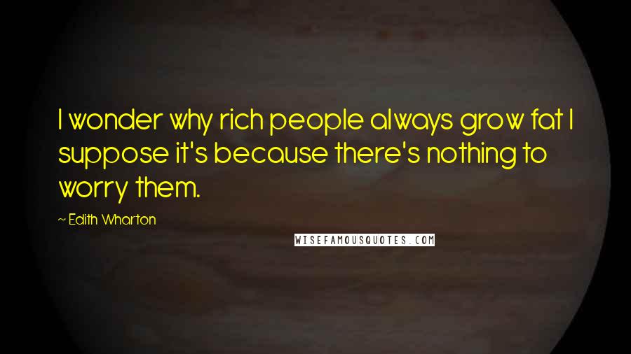 Edith Wharton Quotes: I wonder why rich people always grow fat I suppose it's because there's nothing to worry them.