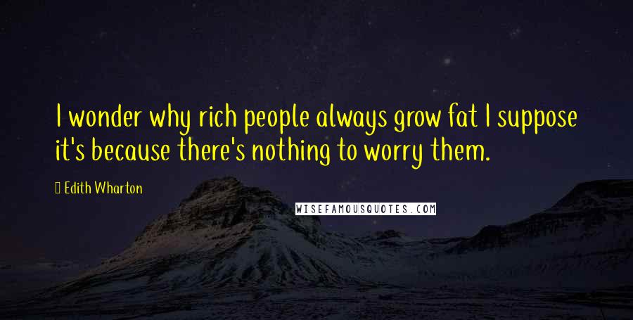 Edith Wharton Quotes: I wonder why rich people always grow fat I suppose it's because there's nothing to worry them.