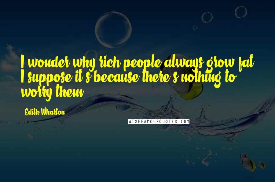 Edith Wharton Quotes: I wonder why rich people always grow fat I suppose it's because there's nothing to worry them.