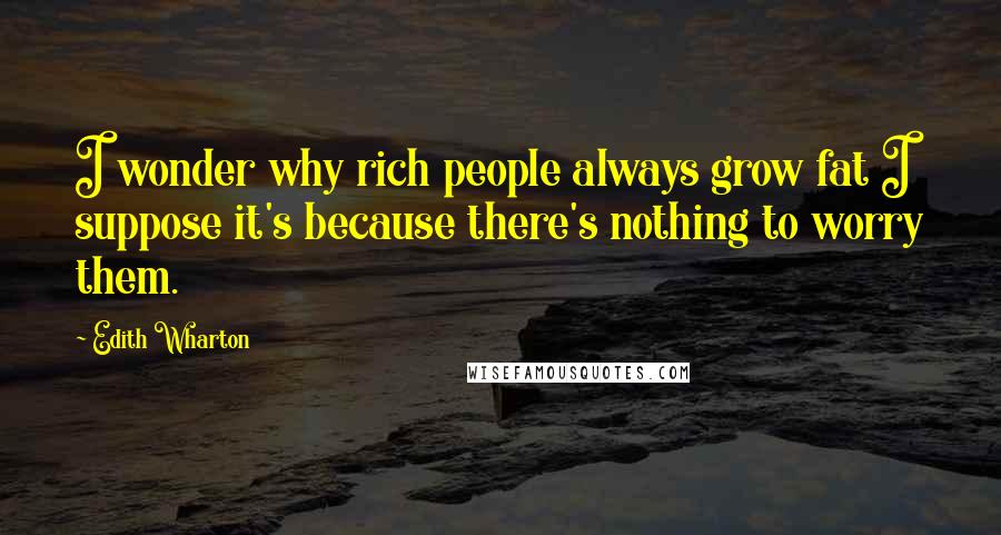 Edith Wharton Quotes: I wonder why rich people always grow fat I suppose it's because there's nothing to worry them.