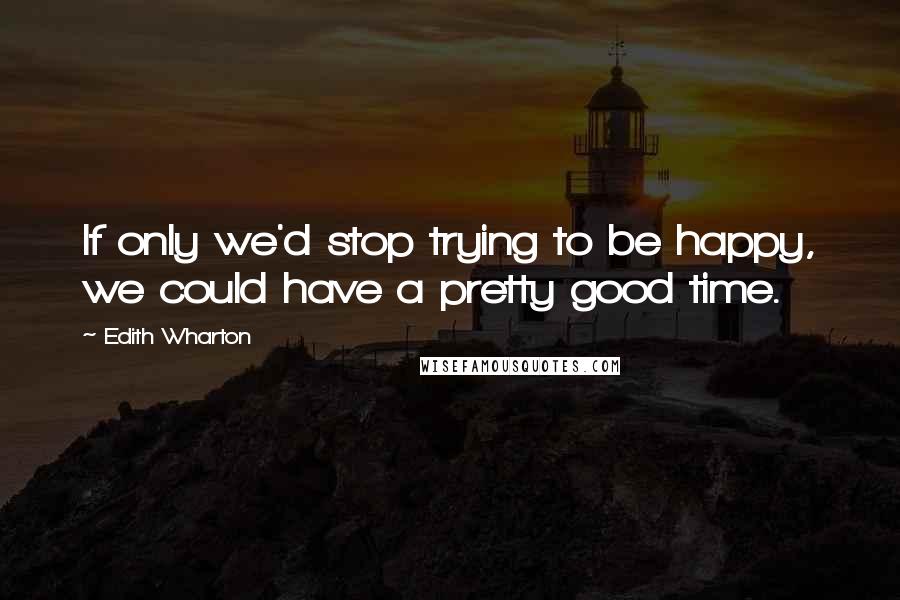 Edith Wharton Quotes: If only we'd stop trying to be happy, we could have a pretty good time.