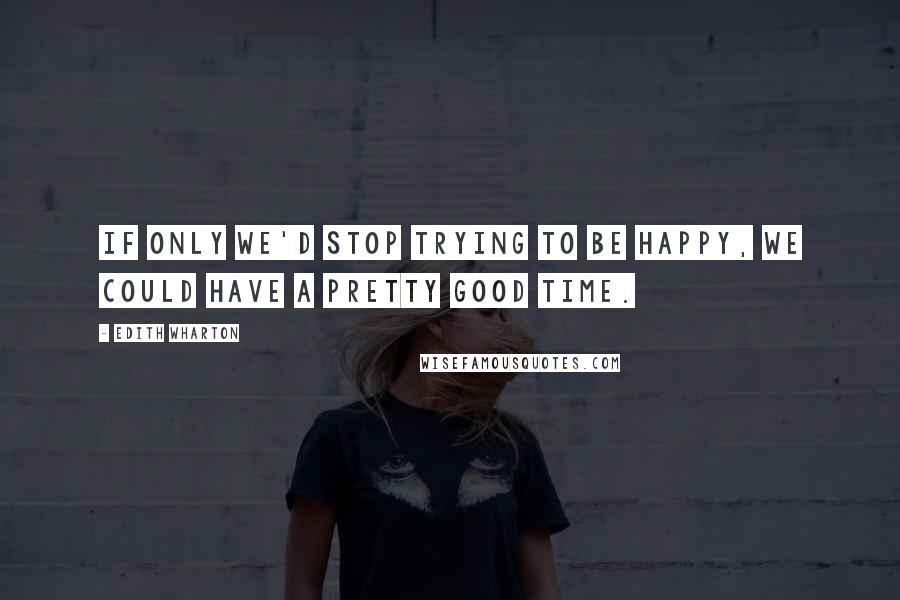 Edith Wharton Quotes: If only we'd stop trying to be happy, we could have a pretty good time.