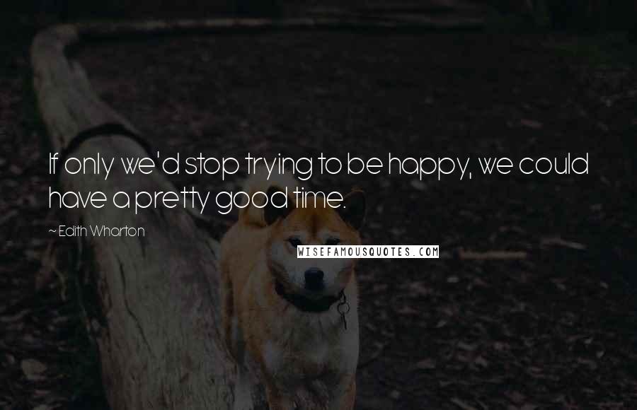 Edith Wharton Quotes: If only we'd stop trying to be happy, we could have a pretty good time.