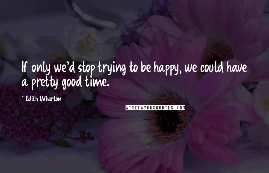 Edith Wharton Quotes: If only we'd stop trying to be happy, we could have a pretty good time.