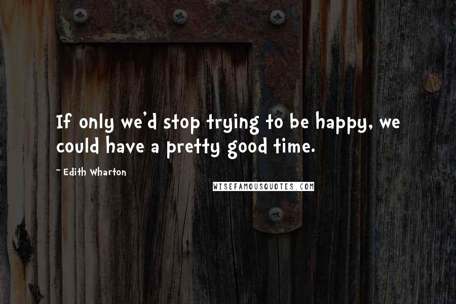 Edith Wharton Quotes: If only we'd stop trying to be happy, we could have a pretty good time.