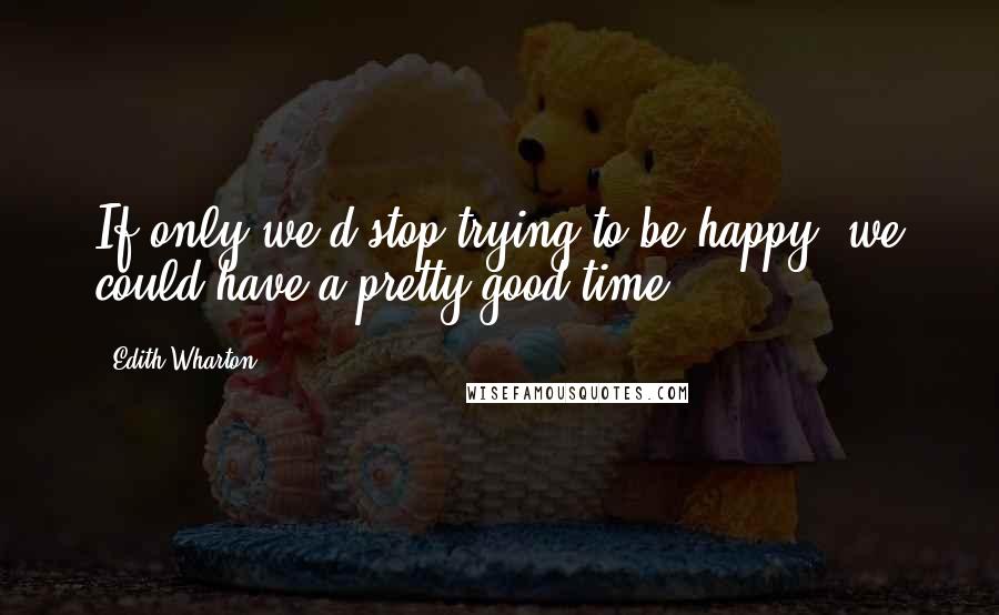 Edith Wharton Quotes: If only we'd stop trying to be happy, we could have a pretty good time.