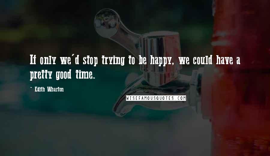 Edith Wharton Quotes: If only we'd stop trying to be happy, we could have a pretty good time.