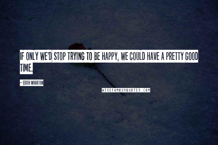 Edith Wharton Quotes: If only we'd stop trying to be happy, we could have a pretty good time.