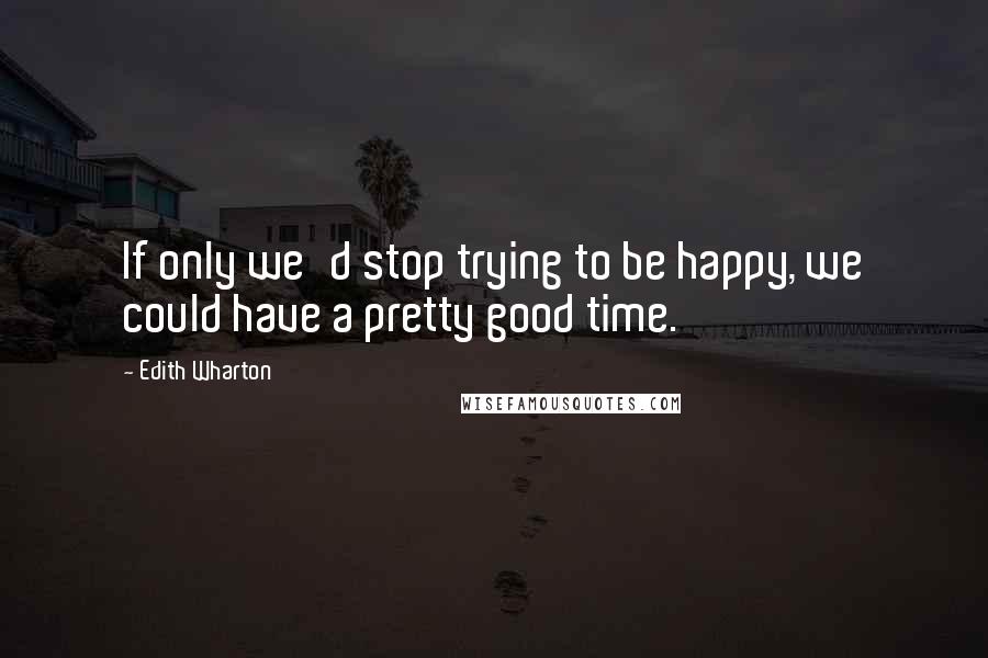 Edith Wharton Quotes: If only we'd stop trying to be happy, we could have a pretty good time.