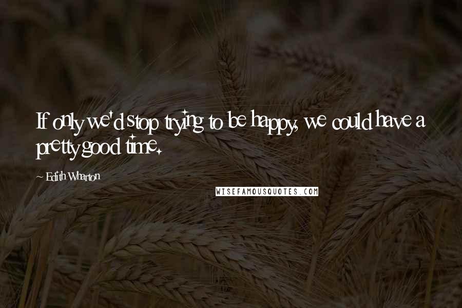 Edith Wharton Quotes: If only we'd stop trying to be happy, we could have a pretty good time.