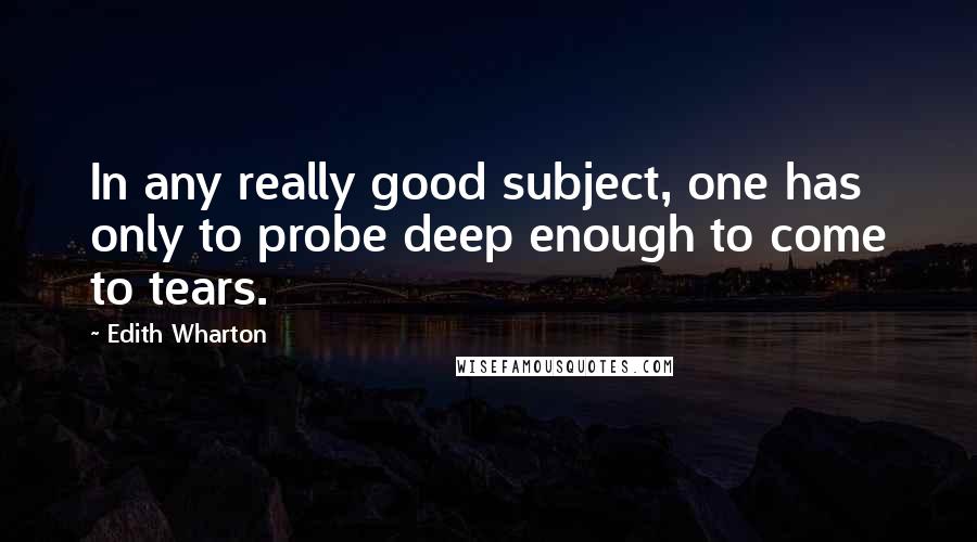 Edith Wharton Quotes: In any really good subject, one has only to probe deep enough to come to tears.