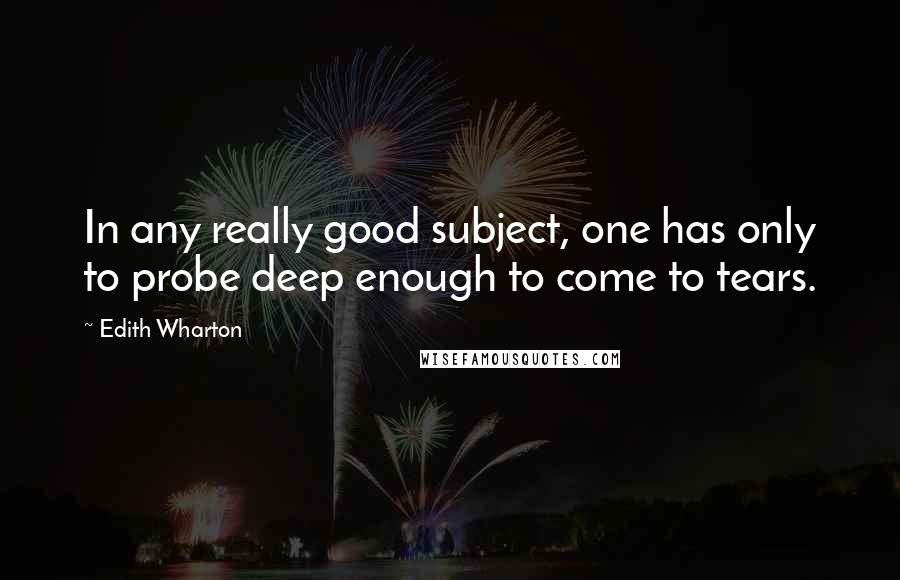 Edith Wharton Quotes: In any really good subject, one has only to probe deep enough to come to tears.