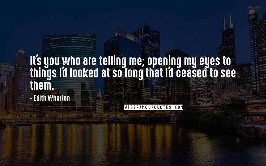 Edith Wharton Quotes: It's you who are telling me; opening my eyes to things I'd looked at so long that I'd ceased to see them.