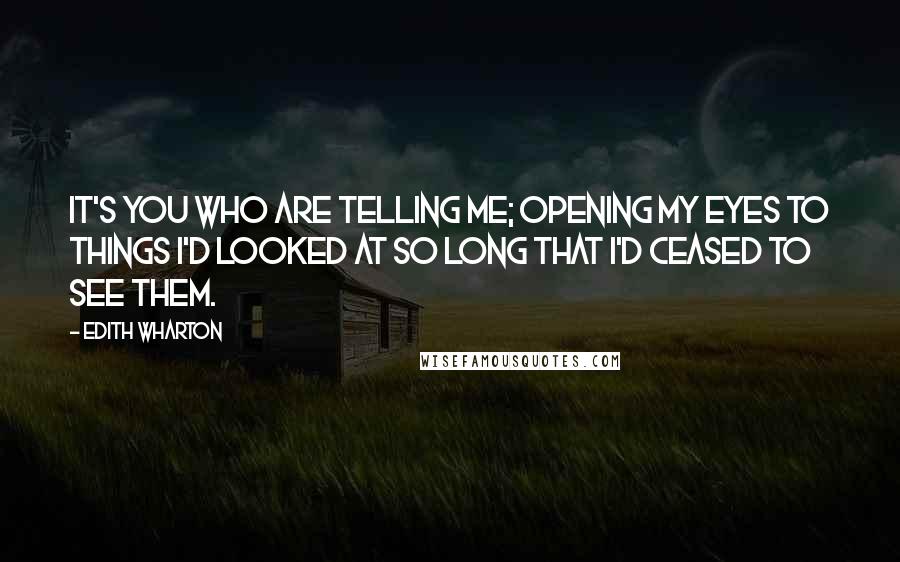 Edith Wharton Quotes: It's you who are telling me; opening my eyes to things I'd looked at so long that I'd ceased to see them.