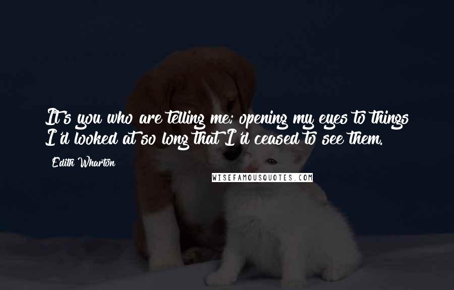 Edith Wharton Quotes: It's you who are telling me; opening my eyes to things I'd looked at so long that I'd ceased to see them.