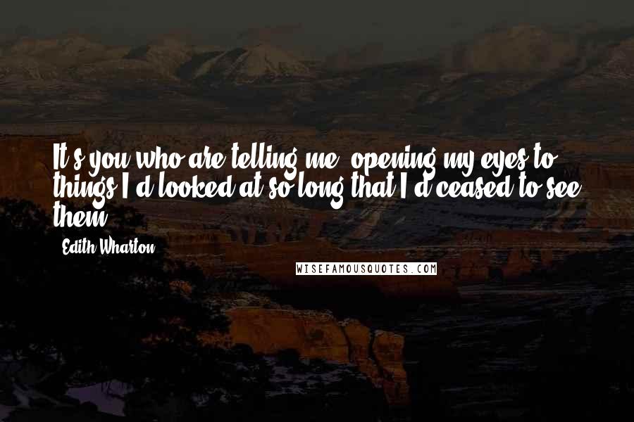 Edith Wharton Quotes: It's you who are telling me; opening my eyes to things I'd looked at so long that I'd ceased to see them.