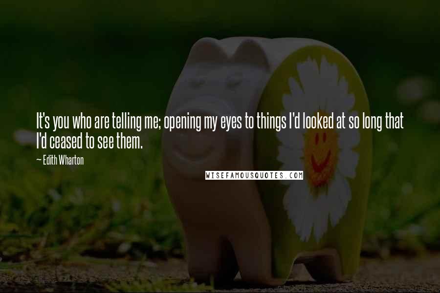 Edith Wharton Quotes: It's you who are telling me; opening my eyes to things I'd looked at so long that I'd ceased to see them.